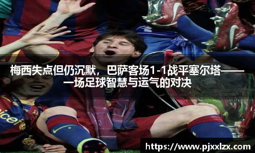 梅西失点但仍沉默，巴萨客场1-1战平塞尔塔——一场足球智慧与运气的对决