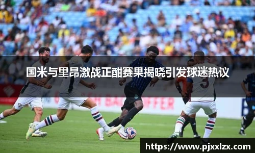 国米与里昂激战正酣赛果揭晓引发球迷热议
